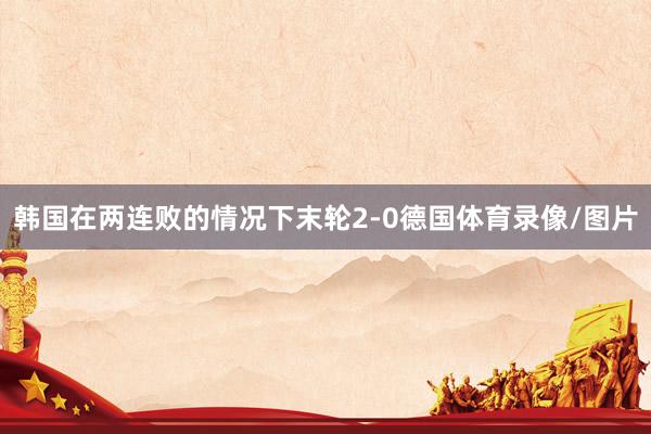 韩国在两连败的情况下末轮2-0德国体育录像/图片