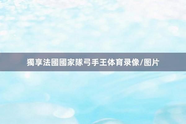 獨享法國國家隊弓手王体育录像/图片