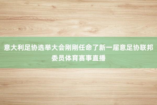 意大利足协选举大会刚刚任命了新一届意足协联邦委员体育赛事直播